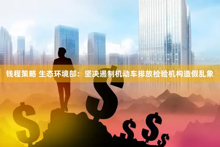 钱程策略 生态环境部：坚决遏制机动车排放检验机构造假乱象