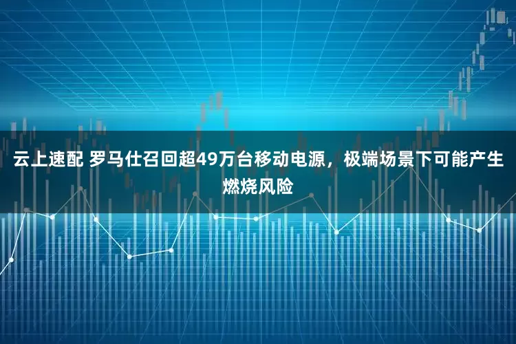 云上速配 罗马仕召回超49万台移动电源，极端场景下可能产生燃烧风险