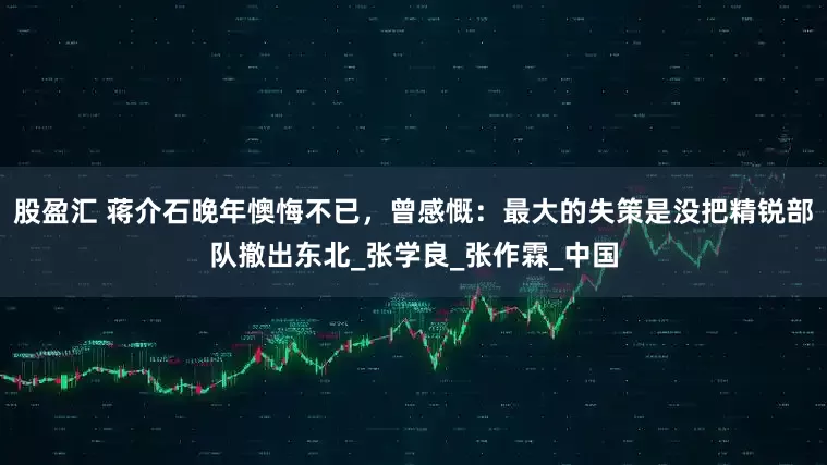 股盈汇 蒋介石晚年懊悔不已，曾感慨：最大的失策是没把精锐部队撤出东北_张学良_张作霖_中国
