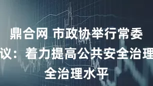 鼎合网 市政协举行常委会会议：着力提高公共安全治理水平