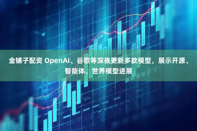 金铺子配资 OpenAI、谷歌等深夜更新多款模型，展示开源、智能体、世界模型进展