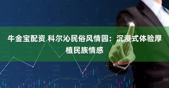 牛金宝配资 科尔沁民俗风情园：沉浸式体验厚植民族情感