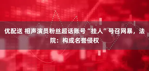 优配送 相声演员粉丝超话账号“挂人”号召网暴，法院：构成名誉侵权